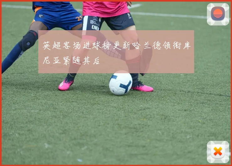 英超客场进球榜更新哈兰德领衔库尼亚紧随其后