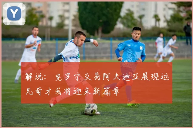解说：克罗宁交易阿夫迪亚展现远见奇才或将迎来新篇章