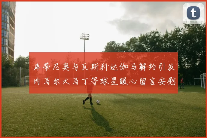 库蒂尼奥与瓦斯科达伽马解约引发内马尔大马丁等球星暖心留言安慰