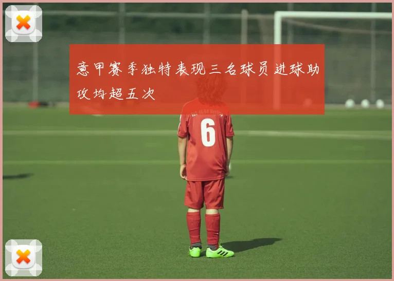 意甲赛季独特表现三名球员进球助攻均超五次