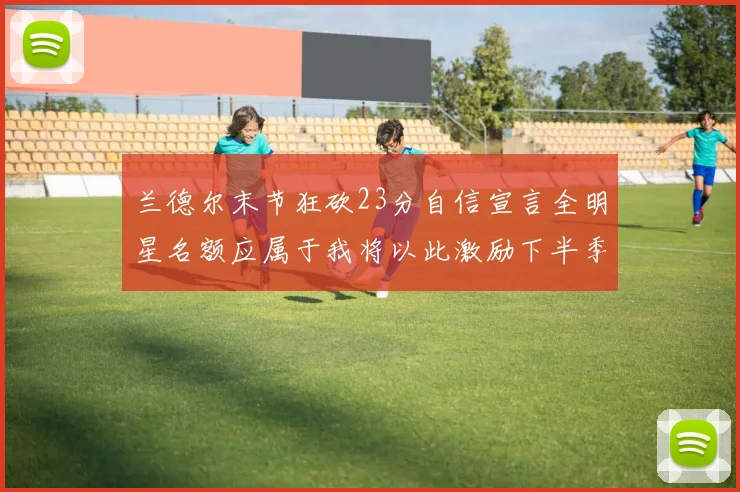 兰德尔末节狂砍23分自信宣言全明星名额应属于我将以此激励下半季表现
