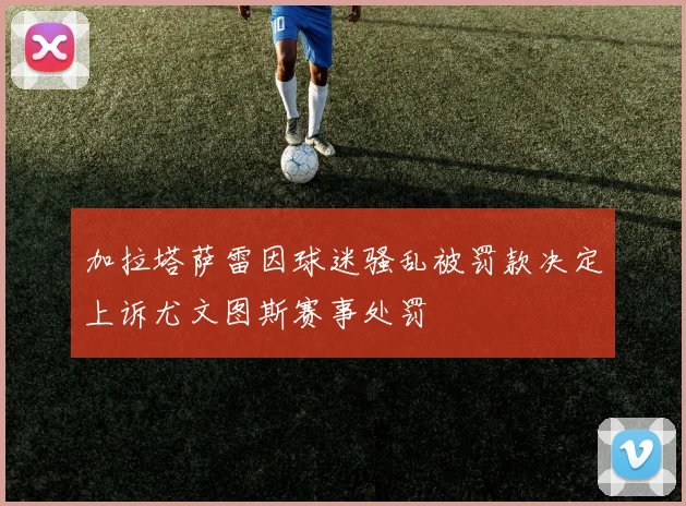 加拉塔萨雷因球迷骚乱被罚款决定上诉尤文图斯赛事处罚