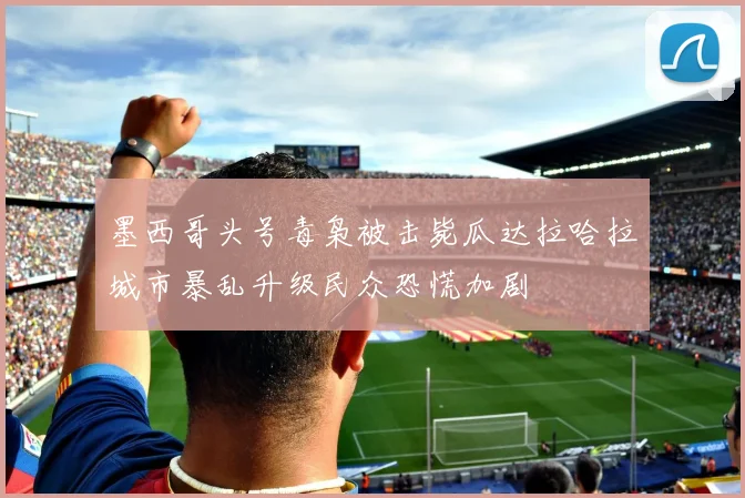 墨西哥头号毒枭被击毙瓜达拉哈拉城市暴乱升级民众恐慌加剧