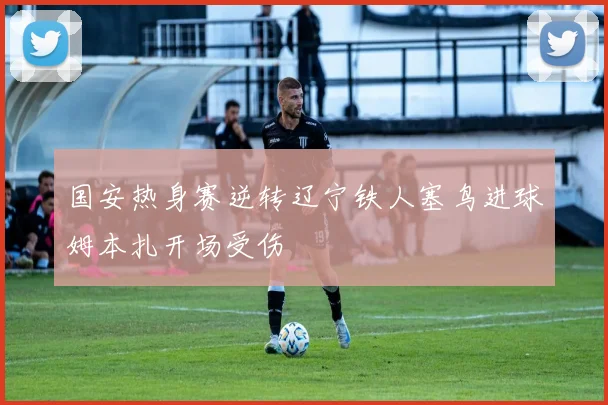 国安热身赛逆转辽宁铁人塞鸟进球姆本扎开场受伤