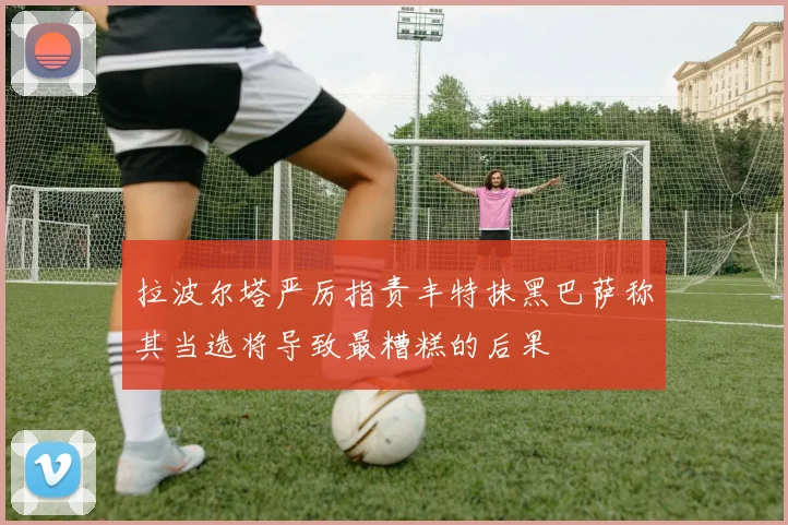 拉波尔塔严厉指责丰特抹黑巴萨称其当选将导致最糟糕的后果