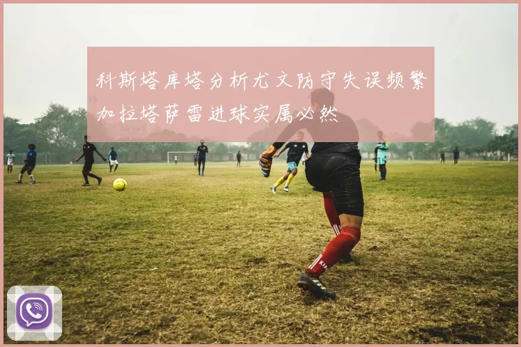 科斯塔库塔分析尤文防守失误频繁加拉塔萨雷进球实属必然