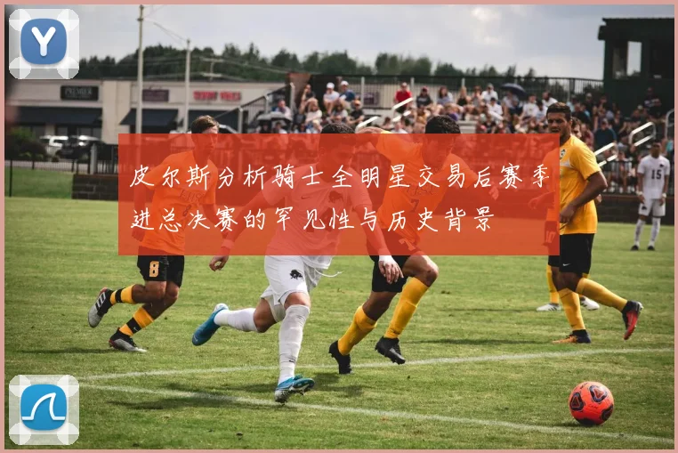 皮尔斯分析骑士全明星交易后赛季进总决赛的罕见性与历史背景