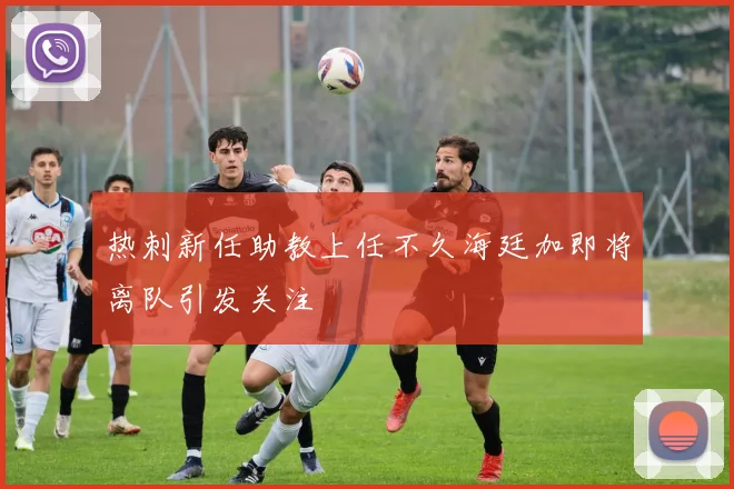 热刺新任助教上任不久海廷加即将离队引发关注