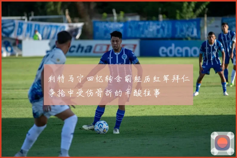 利特马宁回忆转会前经历红军拜仁争抢中受伤骨折的辛酸往事