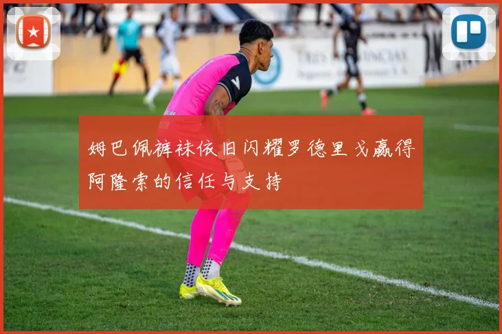 姆巴佩裤袜依旧闪耀罗德里戈赢得阿隆索的信任与支持