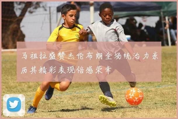 马祖拉盛赞杰伦布朗全场统治力亲历其精彩表现倍感荣幸