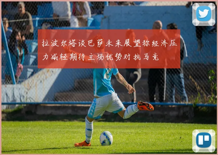 拉波尔塔谈巴萨未来展望称经济压力减轻期待主场优势对抗马竞