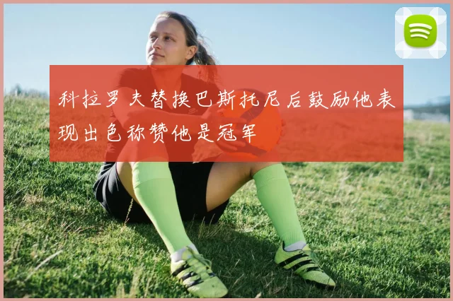 科拉罗夫替换巴斯托尼后鼓励他表现出色称赞他是冠军