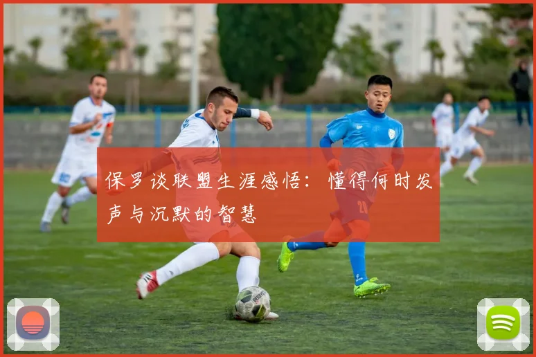 保罗谈联盟生涯感悟：懂得何时发声与沉默的智慧