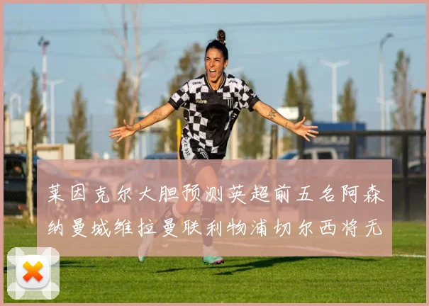 莱因克尔大胆预测英超前五名阿森纳曼城维拉曼联利物浦切尔西将无缘欧战