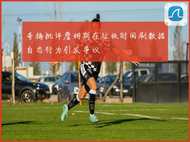 夸梅批评詹姆斯在垃圾时间刷数据自恋行为引发争议