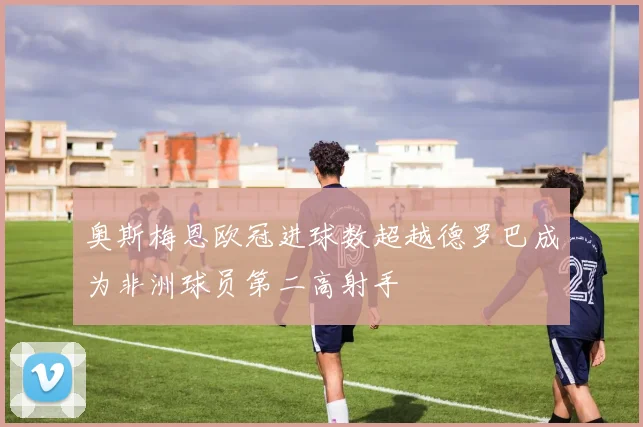 奥斯梅恩欧冠进球数超越德罗巴成为非洲球员第二高射手