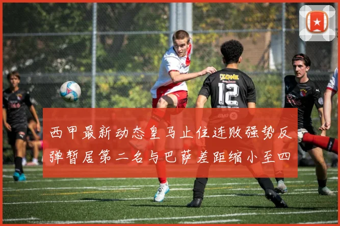 西甲最新动态皇马止住连败强势反弹暂居第二名与巴萨差距缩小至四分