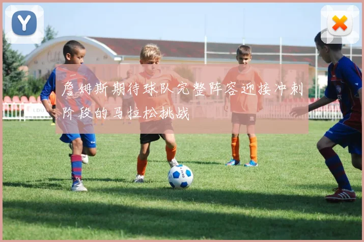 詹姆斯期待球队完整阵容迎接冲刺阶段的马拉松挑战